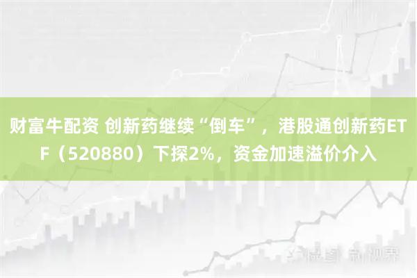 财富牛配资 创新药继续“倒车”，港股通创新药ETF（520880）下探2%，资金加速溢价介入