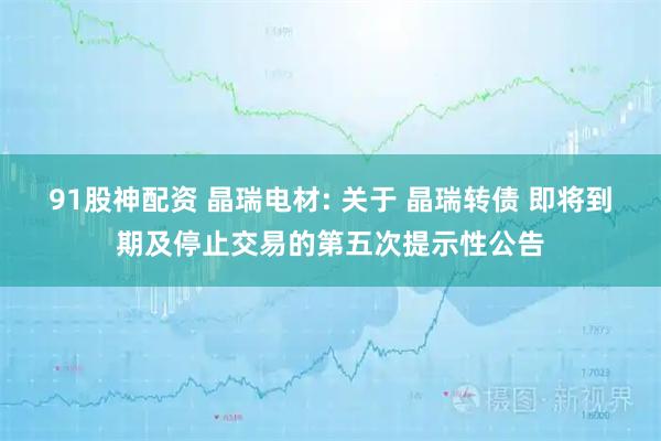 91股神配资 晶瑞电材: 关于 晶瑞转债 即将到期及停止交易的第五次提示性公告