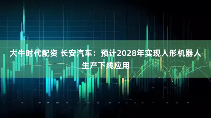 大牛时代配资 长安汽车：预计2028年实现人形机器人生产下线应用