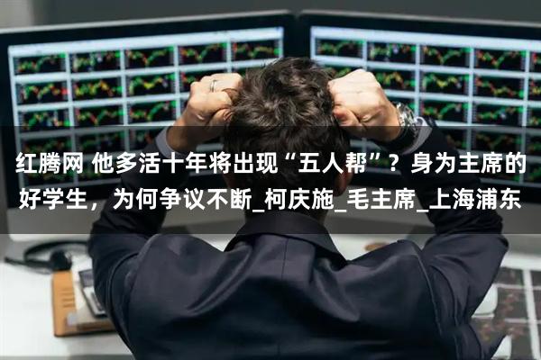 红腾网 他多活十年将出现“五人帮”？身为主席的好学生，为何争议不断_柯庆施_毛主席_上海浦东