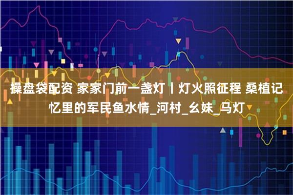 操盘袋配资 家家门前一盏灯丨灯火照征程 桑植记忆里的军民鱼水情_河村_幺妹_马灯