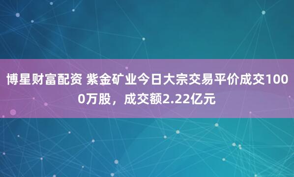 博星财富配资 紫金矿业今日大宗交易平价成交1000万股，成交额2.22亿元