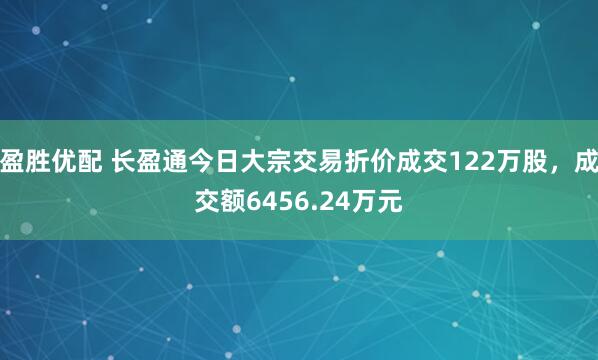 盈胜优配 长盈通今日大宗交易折价成交122万股，成交额6456.24万元