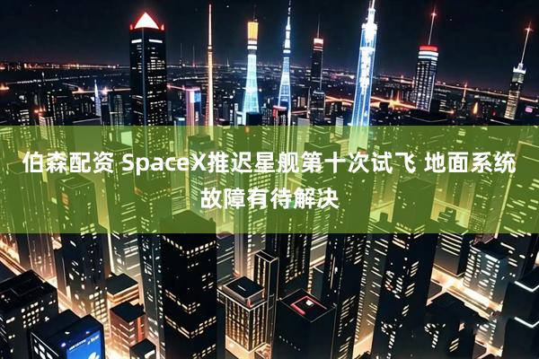伯森配资 SpaceX推迟星舰第十次试飞 地面系统故障有待解决