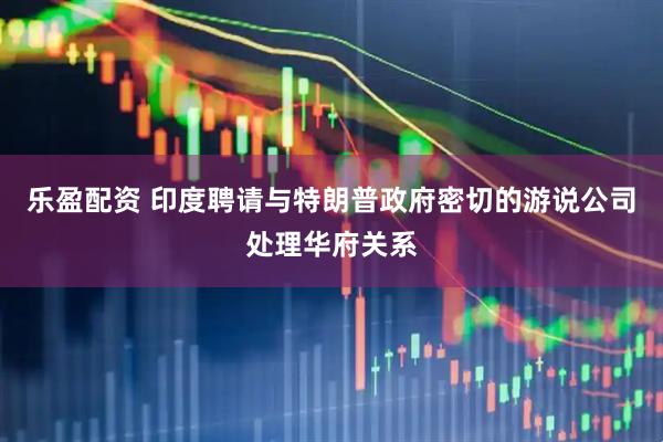 乐盈配资 印度聘请与特朗普政府密切的游说公司处理华府关系