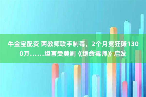 牛金宝配资 两教师联手制毒，2个月竟狂赚1300万……坦言受美剧《绝命毒师》启发