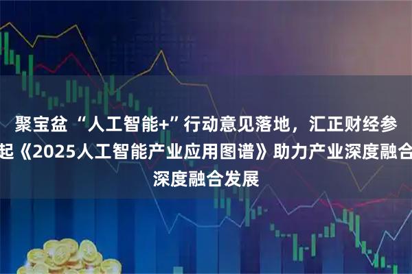 聚宝盆 “人工智能+”行动意见落地，汇正财经参与发起《2025人工智能产业应用图谱》助力产业深度融合发展