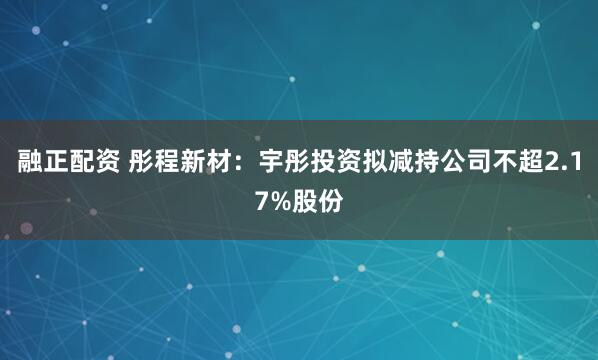 融正配资 彤程新材:宇彤投资拟减持公司不超2.17%股份