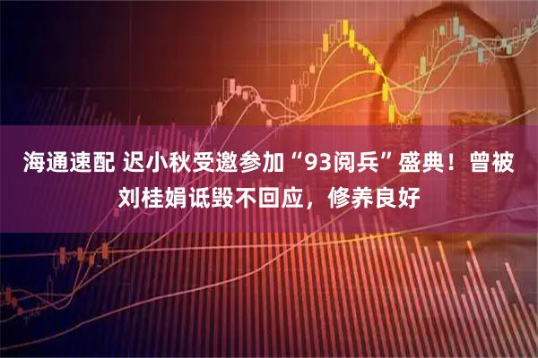 海通速配 迟小秋受邀参加“93阅兵”盛典！曾被刘桂娟诋毁不回应，修养良好