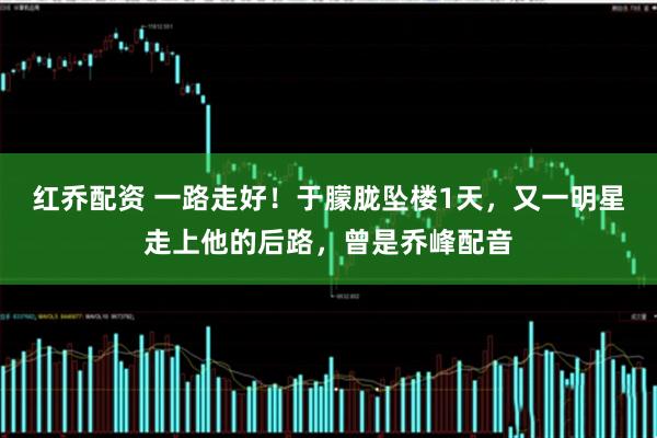 红乔配资 一路走好！于朦胧坠楼1天，又一明星走上他的后路，曾是乔峰配音