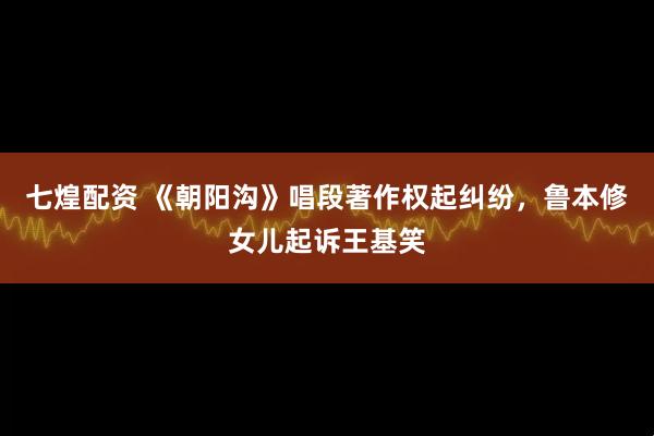 七煌配资 《朝阳沟》唱段著作权起纠纷，鲁本修女儿起诉王基笑