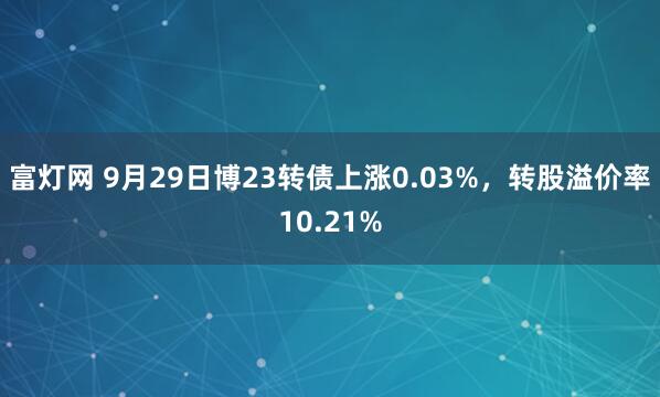 富灯网 9月29日博23转债上涨0.03%，转股溢价率10.21%