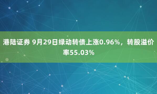 港陆证券 9月29日绿动转债上涨0.96%，转股溢价率55.03%