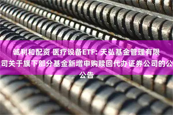 诚利和配资 医疗设备ETF: 天弘基金管理有限公司关于旗下部分基金新增申购赎回代办证券公司的公告