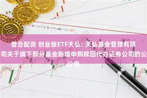 誉合配资 创业板ETF天弘: 天弘基金管理有限公司关于旗下部分基金新增申购赎回代办证券公司的公告