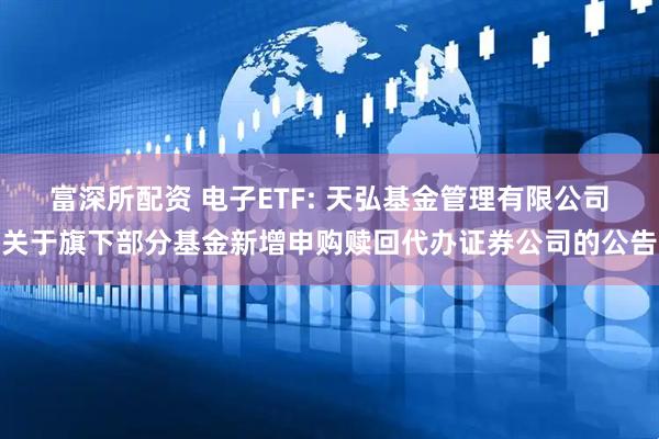 富深所配资 电子ETF: 天弘基金管理有限公司关于旗下部分基金新增申购赎回代办证券公司的公告