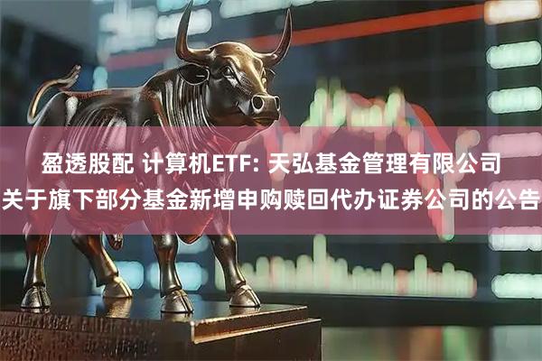 盈透股配 计算机ETF: 天弘基金管理有限公司关于旗下部分基金新增申购赎回代办证券公司的公告