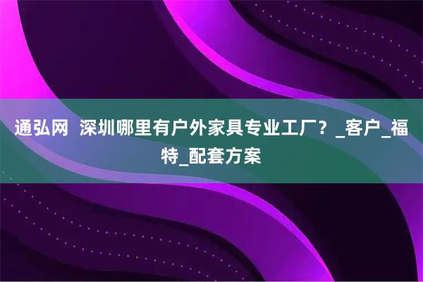通弘网  深圳哪里有户外家具专业工厂？_客户_福特_配套方案
