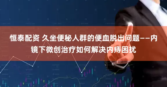 恒泰配资 久坐便秘人群的便血脱出问题——内镜下微创治疗如何解决内痔困扰
