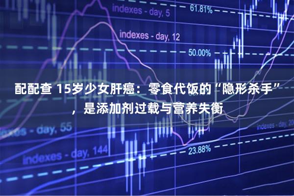 配配查 15岁少女肝癌：零食代饭的“隐形杀手”，是添加剂过载与营养失衡