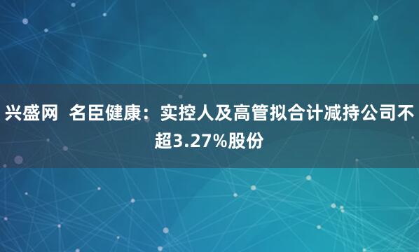 兴盛网  名臣健康：实控人及高管拟合计减持公司不超3.27%股份