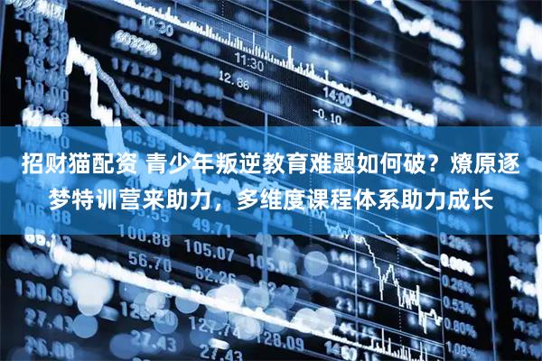 招财猫配资 青少年叛逆教育难题如何破？燎原逐梦特训营来助力，多维度课程体系助力成长