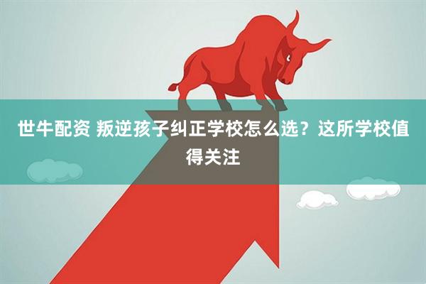 世牛配资 叛逆孩子纠正学校怎么选？这所学校值得关注