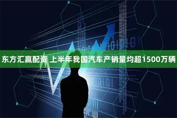 东方汇赢配资 上半年我国汽车产销量均超1500万辆