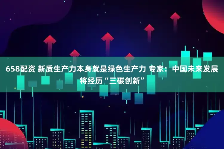 658配资 新质生产力本身就是绿色生产力 专家：中国未来发展将经历“三碳创新”