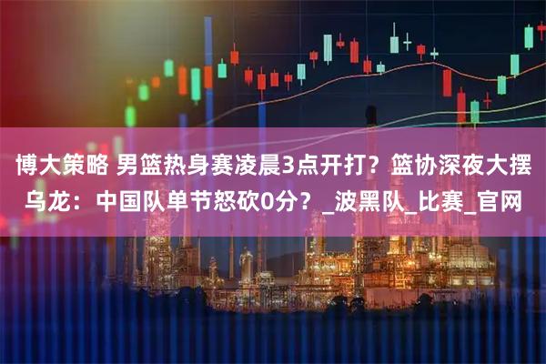 博大策略 男篮热身赛凌晨3点开打？篮协深夜大摆乌龙：中国队单节怒砍0分？_波黑队_比赛_官网