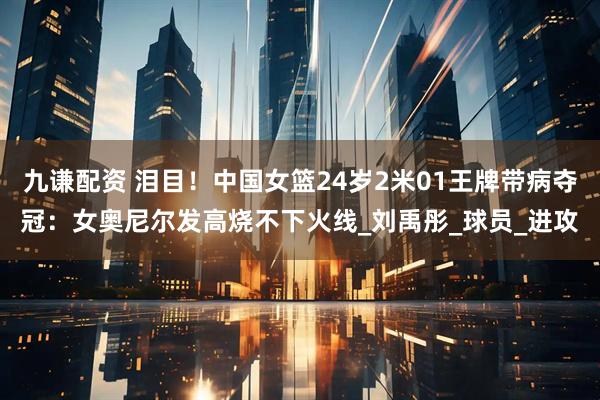 九谦配资 泪目！中国女篮24岁2米01王牌带病夺冠：女奥尼尔发高烧不下火线_刘禹彤_球员_进攻