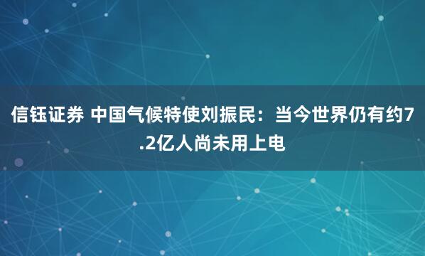 信钰证券 中国气候特使刘振民：当今世界仍有约7.2亿人尚未用上电