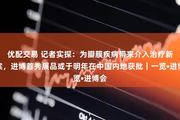 优配交易 记者实探：为瓣膜疾病带来介入治疗新方案，进博首秀展品或于明年在中国内地获批｜一览•进博会