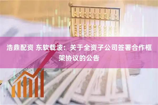 浩鼎配资 东软载波：关于全资子公司签署合作框架协议的公告
