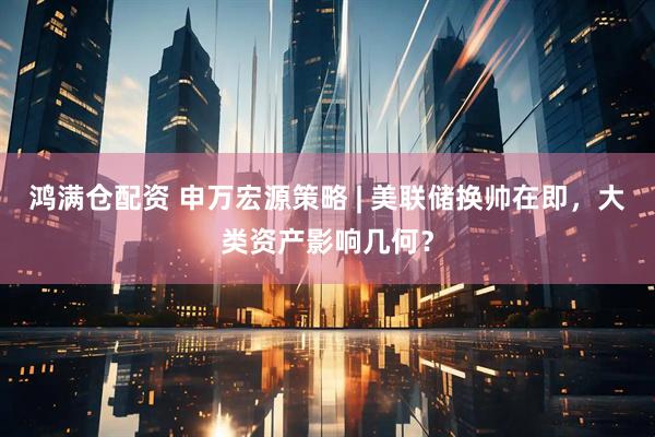鸿满仓配资 申万宏源策略 | 美联储换帅在即，大类资产影响几何？