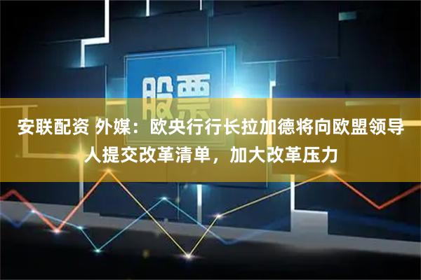 安联配资 外媒：欧央行行长拉加德将向欧盟领导人提交改革清单，加大改革压力