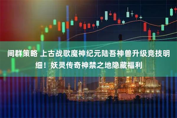 间群策略 上古战歌魔神纪元陆吾神兽升级竞技明细！妖灵传奇神禁之地隐藏福利