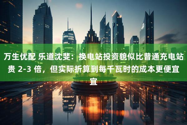 万生优配 乐道沈斐：换电站投资貌似比普通充电站贵 2-3 倍，但实际折算到每千瓦时的成本更便宜