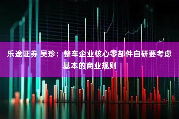 乐途证券 吴珍：整车企业核心零部件自研要考虑基本的商业规则