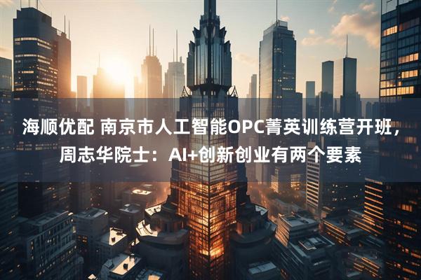 海顺优配 南京市人工智能OPC菁英训练营开班,周志华院士:AI+创新创业有两个要素